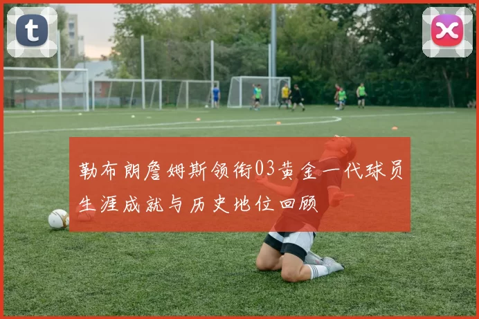 勒布朗詹姆斯领衔03黄金一代球员生涯成就与历史地位回顾