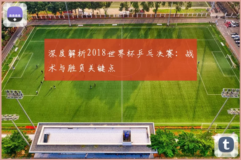 深度解析2018世界杯乒乓决赛:战术与胜负关键点
