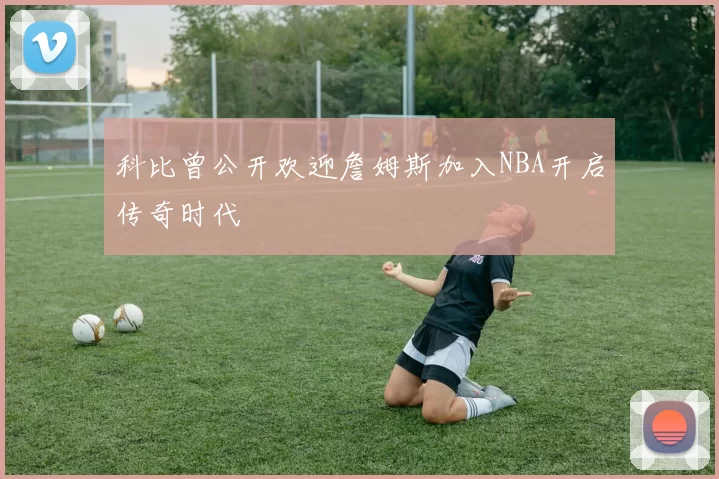 科比曾公开欢迎詹姆斯加入NBA开启传奇时代