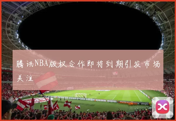 腾讯NBA版权合作即将到期引发市场关注