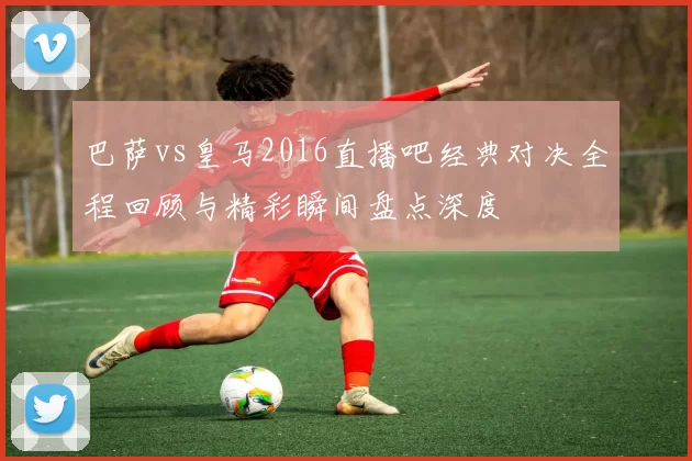 巴萨vs皇马2016直播吧经典对决全程回顾与精彩瞬间盘点深度