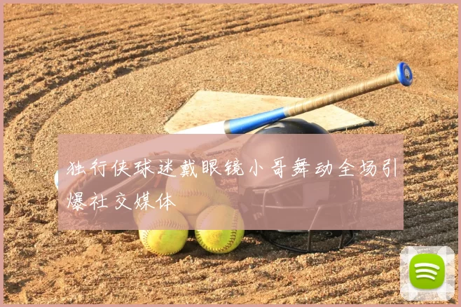 独行侠球迷戴眼镜小哥舞动全场引爆社交媒体