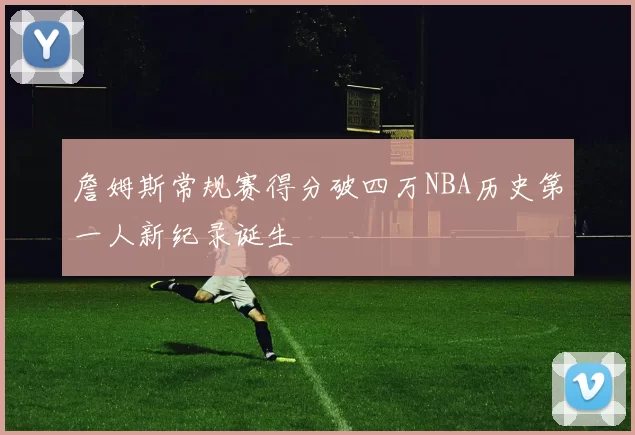 詹姆斯常规赛得分破四万NBA历史第一人新纪录诞生