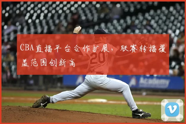 CBA直播平台合作扩展，联赛转播覆盖范围创新高