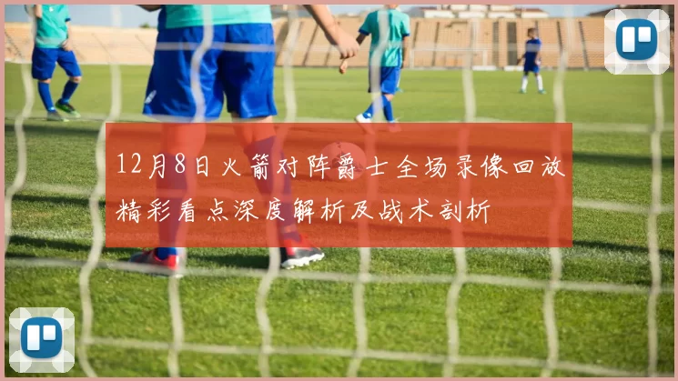 12月8日火箭对阵爵士全场录像回放精彩看点深度解析及战术剖析