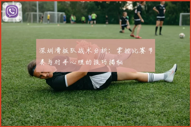 深圳滑板队战术分析：掌控比赛节奏与对手心理的技巧揭秘