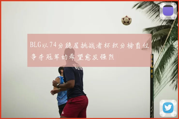 BLG以74分稳居挑战者杯积分榜首位争夺冠军的希望愈发强烈