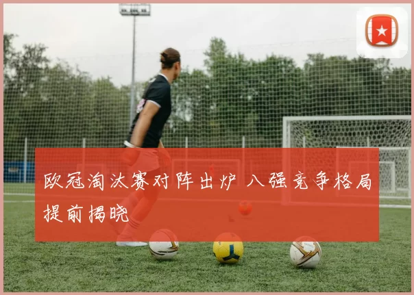 欧冠淘汰赛对阵出炉 八强竞争格局提前揭晓