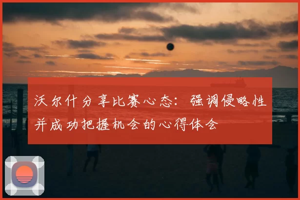沃尔什分享比赛心态：强调侵略性并成功把握机会的心得体会