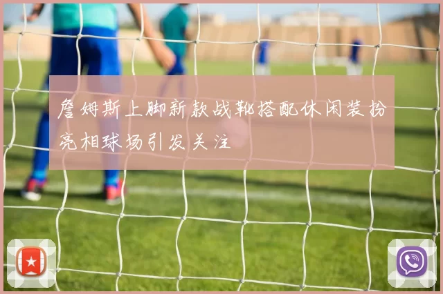 詹姆斯上脚新款战靴搭配休闲装扮亮相球场引发关注