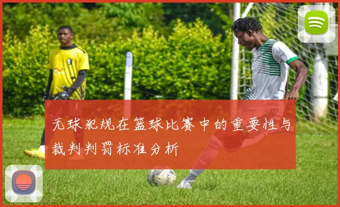 无球犯规在篮球比赛中的重要性与裁判判罚标准分析