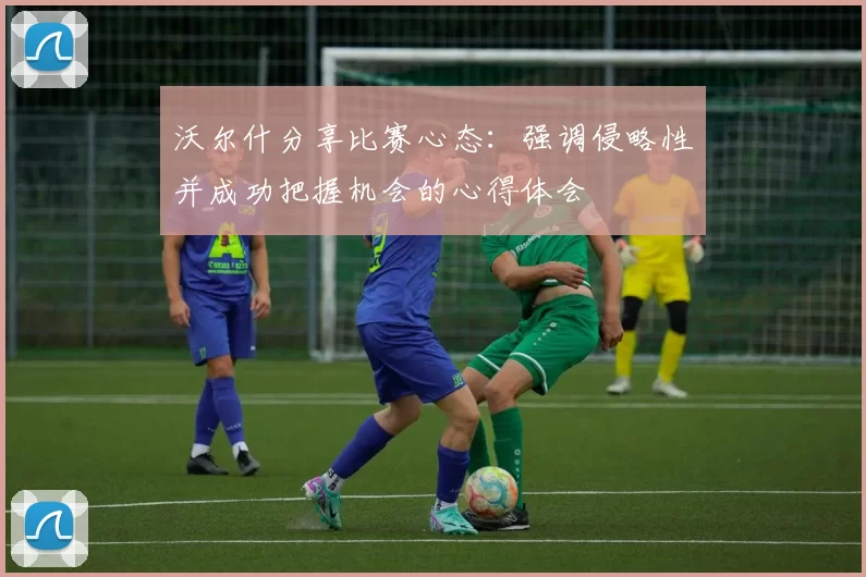 沃尔什分享比赛心态:强调侵略性并成功把握机会的心得体会