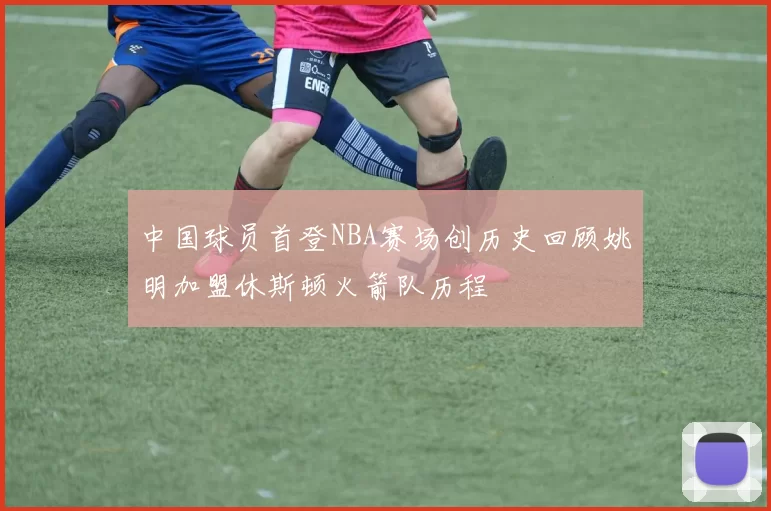 中国球员首登NBA赛场创历史回顾姚明加盟休斯顿火箭队历程