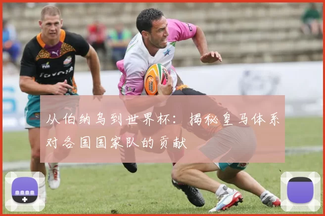 从伯纳乌到世界杯：揭秘皇马体系对各国国家队的贡献
