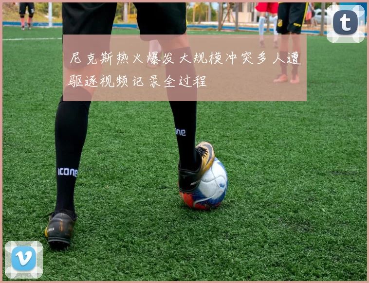 尼克斯热火爆发大规模冲突多人遭驱逐视频记录全过程