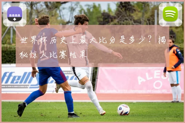世界杯历史上最大比分是多少?揭秘惊人比赛结果