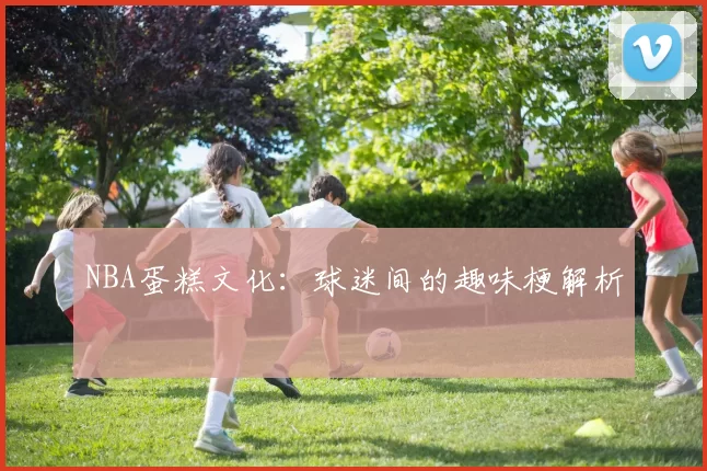 NBA蛋糕文化：球迷间的趣味梗解析