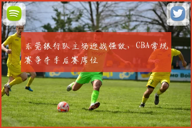 东莞银行队主场迎战强敌，CBA常规赛争夺季后赛席位