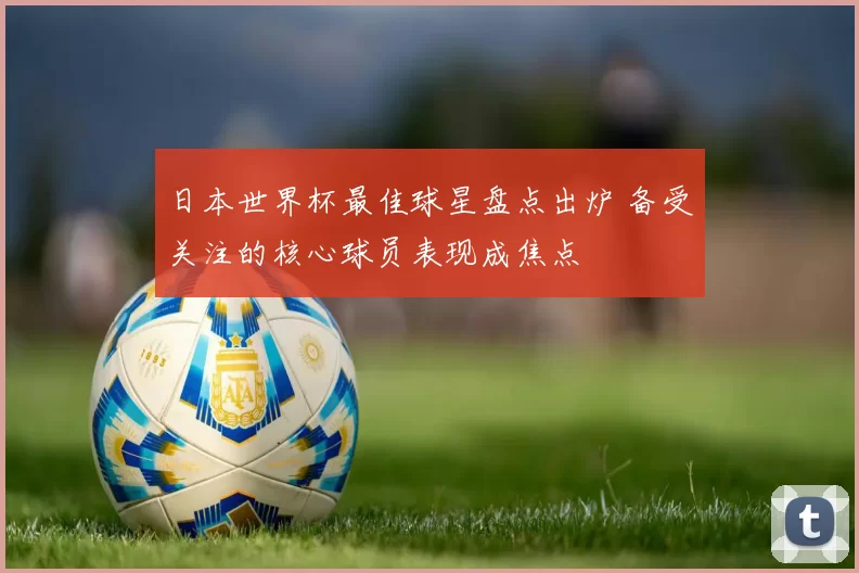 日本世界杯最佳球星盘点出炉 备受关注的核心球员表现成焦点