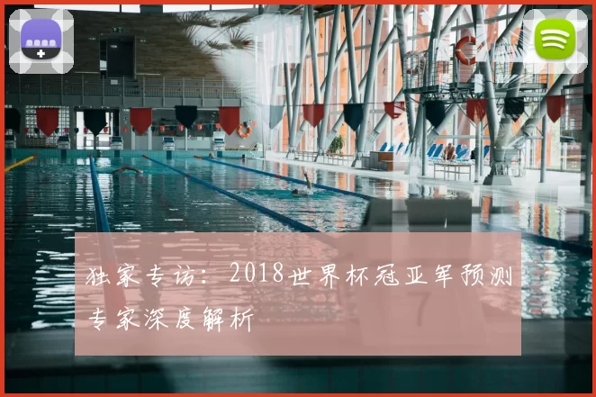独家专访：2018世界杯冠亚军预测专家深度解析