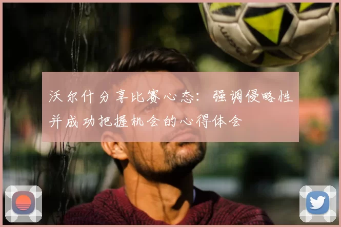 沃尔什分享比赛心态:强调侵略性并成功把握机会的心得体会