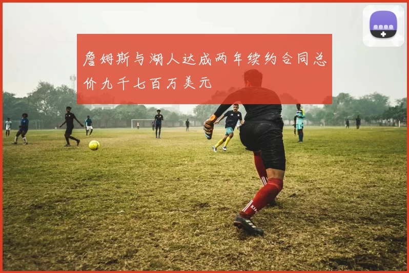 詹姆斯与湖人达成两年续约合同总价九千七百万美元