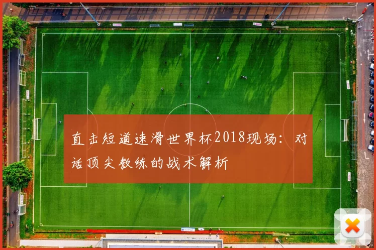 直击短道速滑世界杯2018现场：对话顶尖教练的战术解析