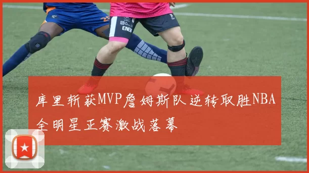 库里斩获MVP詹姆斯队逆转取胜NBA全明星正赛激战落幕