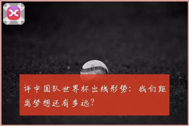 评中国队世界杯出线形势:我们距离梦想还有多远?