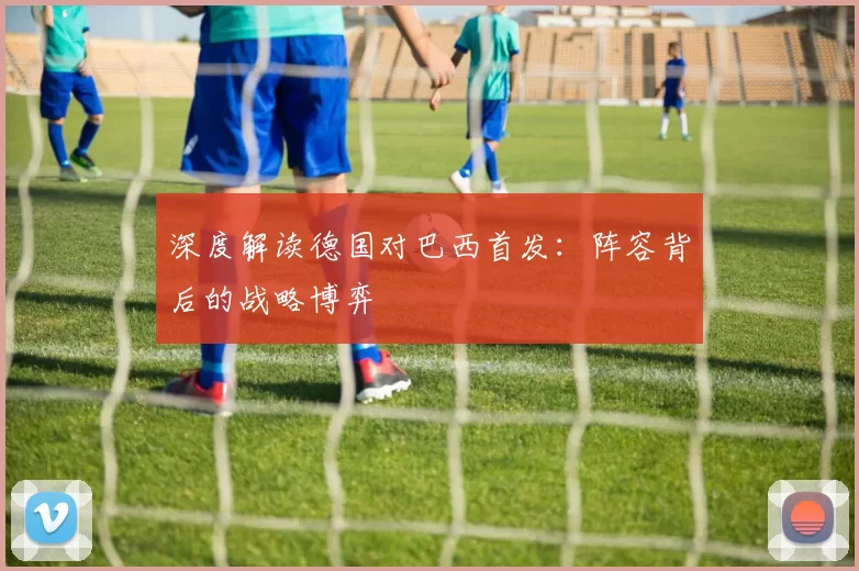 深度解读德国对巴西首发:阵容背后的战略博弈