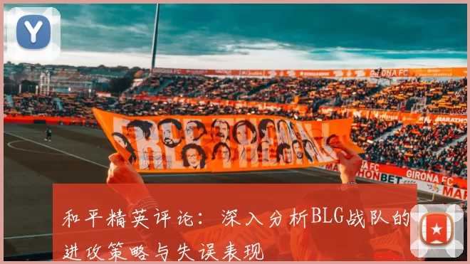 和平精英评论:深入分析BLG战队的进攻策略与失误表现