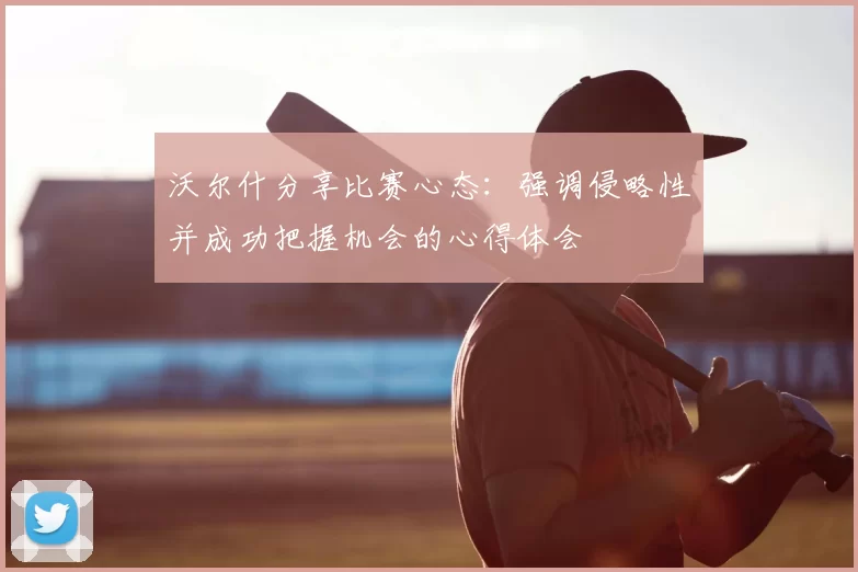 沃尔什分享比赛心态:强调侵略性并成功把握机会的心得体会