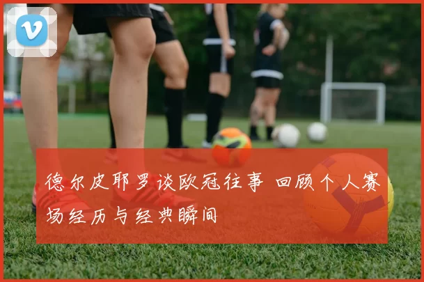 德尔皮耶罗谈欧冠往事 回顾个人赛场经历与经典瞬间