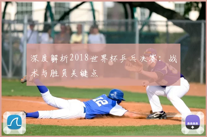 深度解析2018世界杯乒乓决赛:战术与胜负关键点