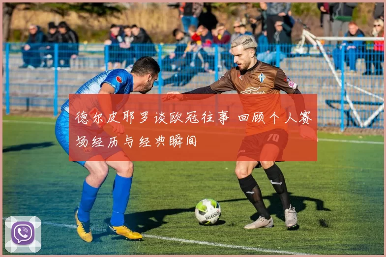 德尔皮耶罗谈欧冠往事 回顾个人赛场经历与经典瞬间