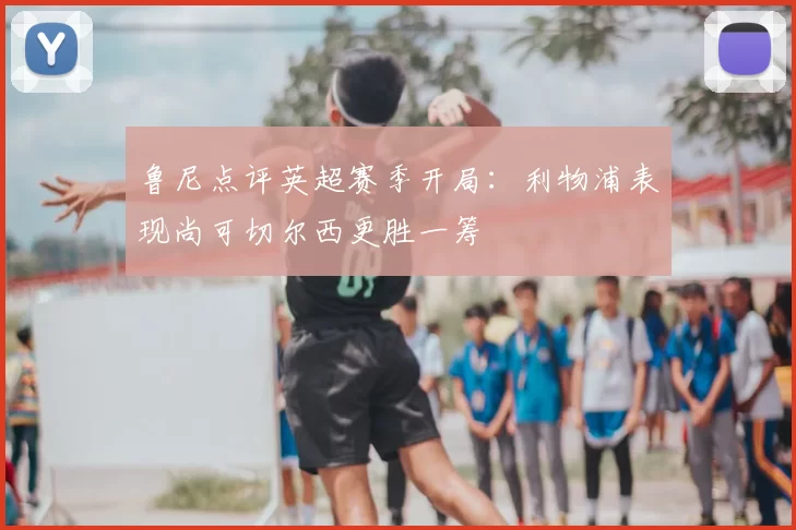鲁尼点评英超赛季开局：利物浦表现尚可切尔西更胜一筹