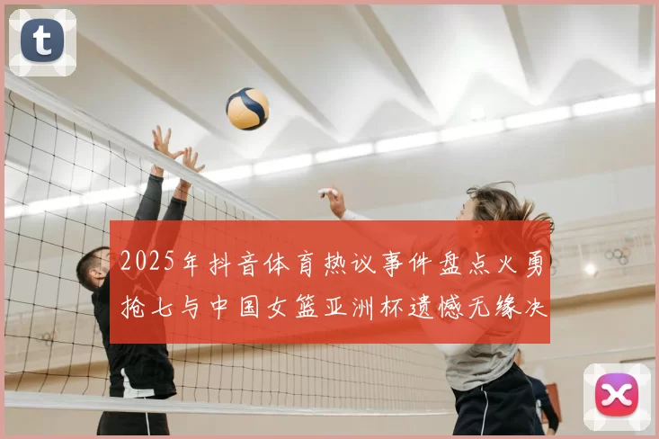 2025年抖音体育热议事件盘点火勇抢七与中国女篮亚洲杯遗憾无缘决赛