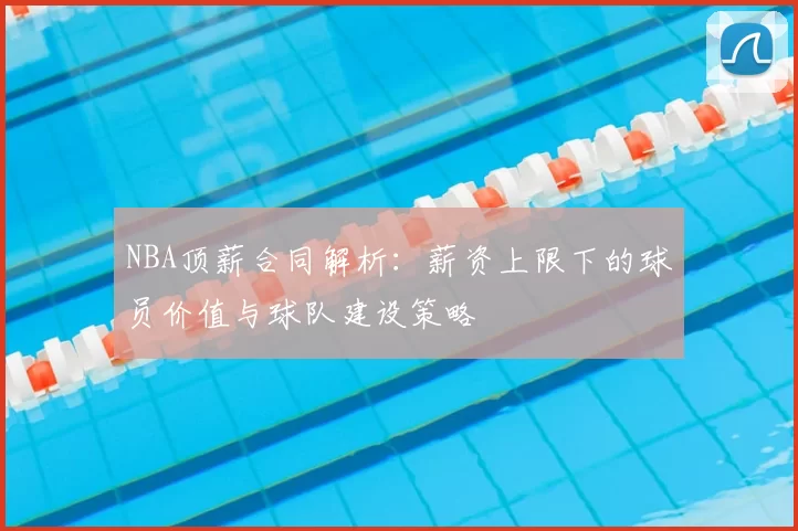 NBA顶薪合同解析:薪资上限下的球员价值与球队建设策略