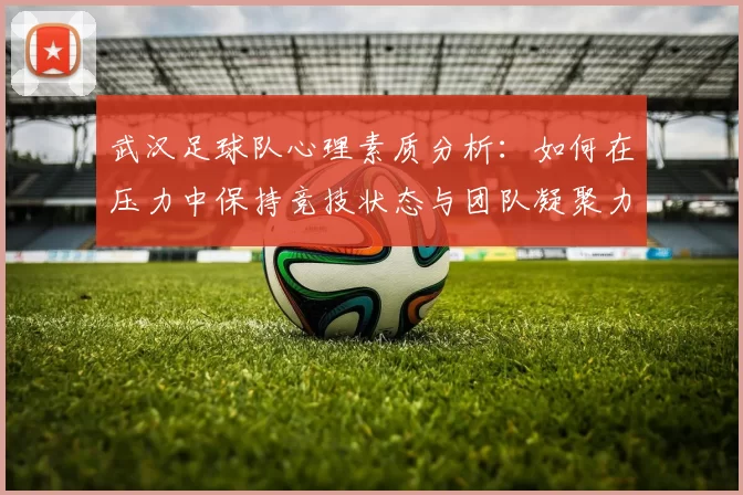 武汉足球队心理素质分析:如何在压力中保持竞技状态与团队凝聚力