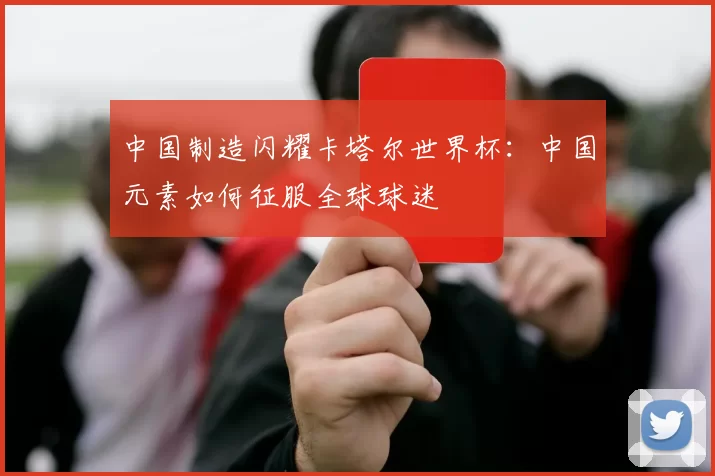 中国制造闪耀卡塔尔世界杯：中国元素如何征服全球球迷