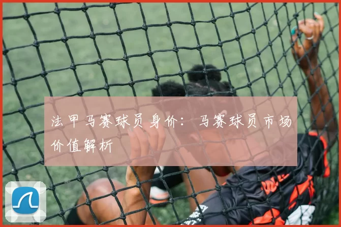 法甲马赛球员身价：马赛球员市场价值解析