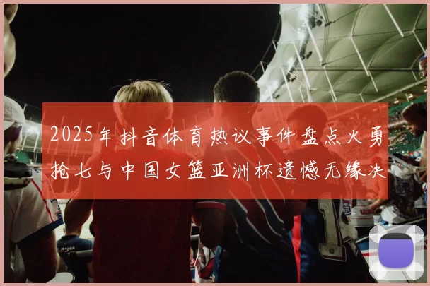2025年抖音体育热议事件盘点火勇抢七与中国女篮亚洲杯遗憾无缘决赛