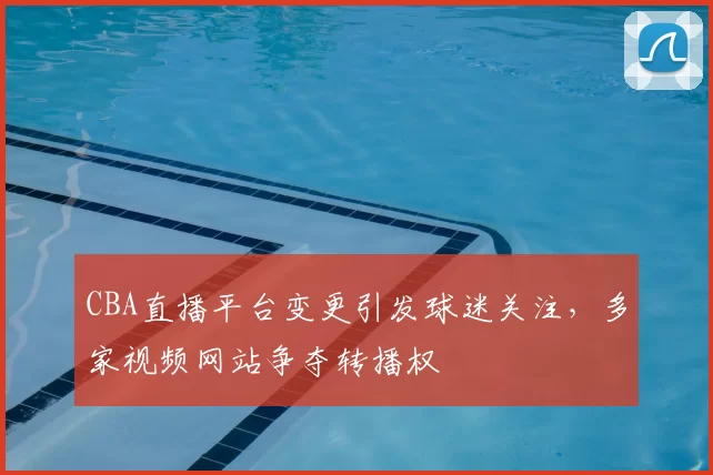 CBA直播平台变更引发球迷关注，多家视频网站争夺转播权