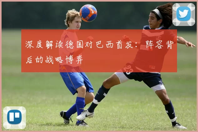 深度解读德国对巴西首发：阵容背后的战略博弈