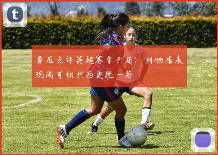 鲁尼点评英超赛季开局:利物浦表现尚可切尔西更胜一筹