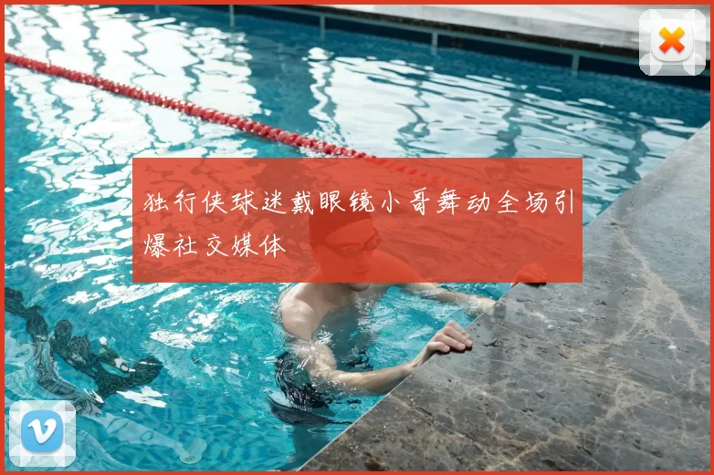 独行侠球迷戴眼镜小哥舞动全场引爆社交媒体