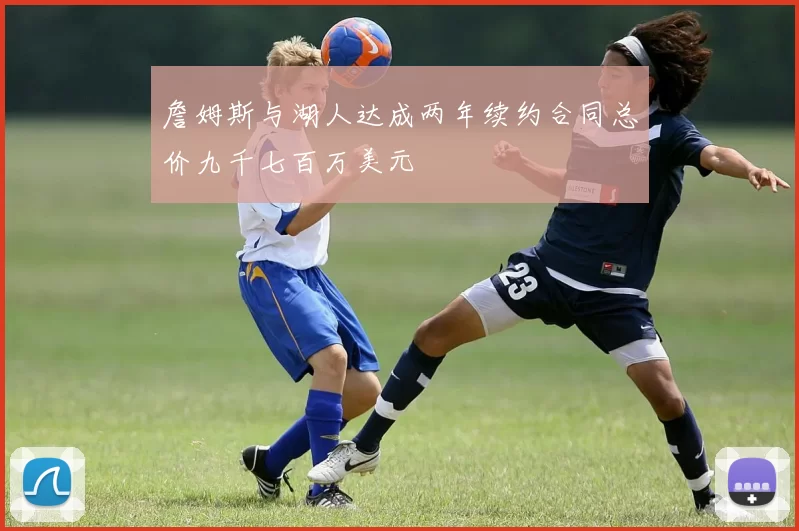 詹姆斯与湖人达成两年续约合同总价九千七百万美元