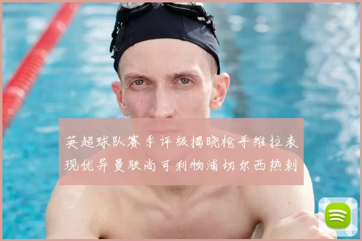 英超球队赛季评级揭晓枪手维拉表现优异曼联尚可利物浦切尔西热刺需努力