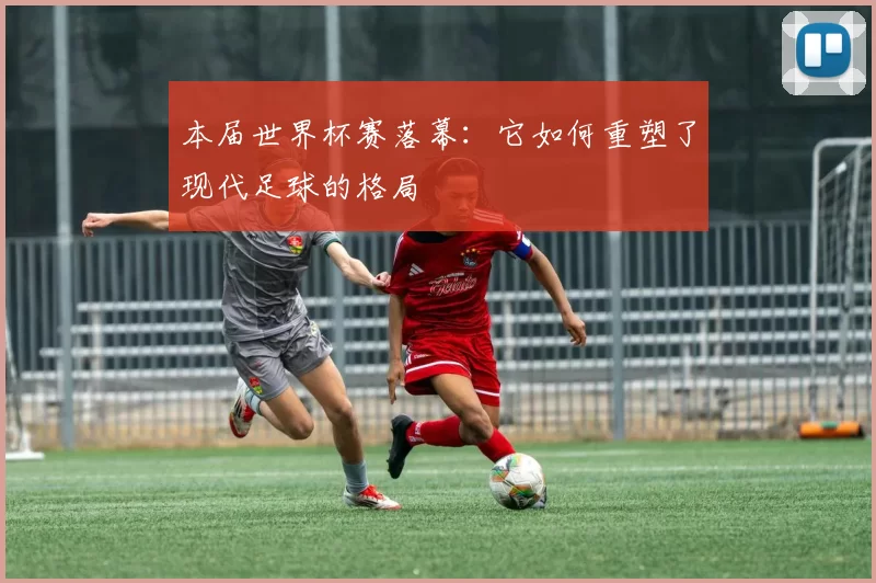 本届世界杯赛落幕:它如何重塑了现代足球的格局