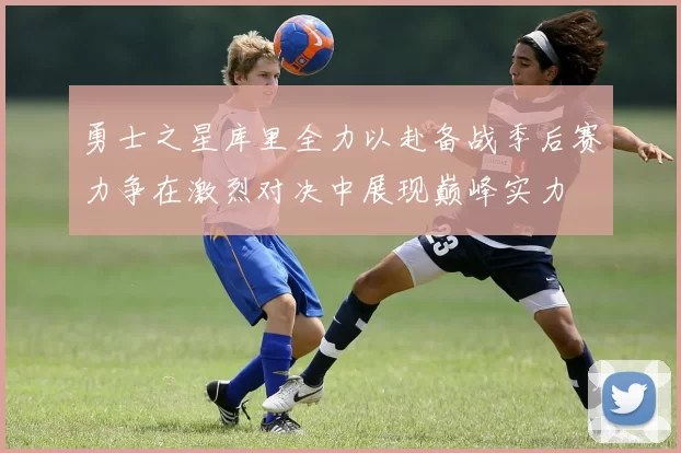 勇士之星库里全力以赴备战季后赛力争在激烈对决中展现巅峰实力